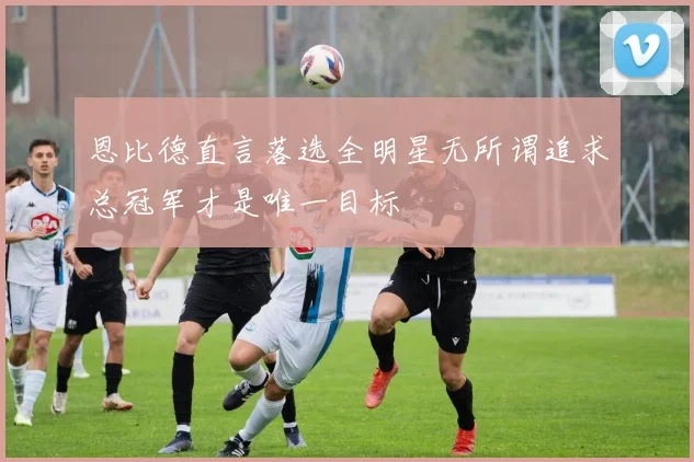 恩比德直言落选全明星无所谓追求总冠军才是唯一目标