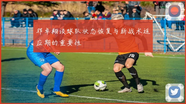 邓卓翔谈球队状态恢复与新战术适应期的重要性