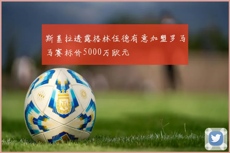 斯基拉透露格林伍德有意加盟罗马马赛标价5000万欧元