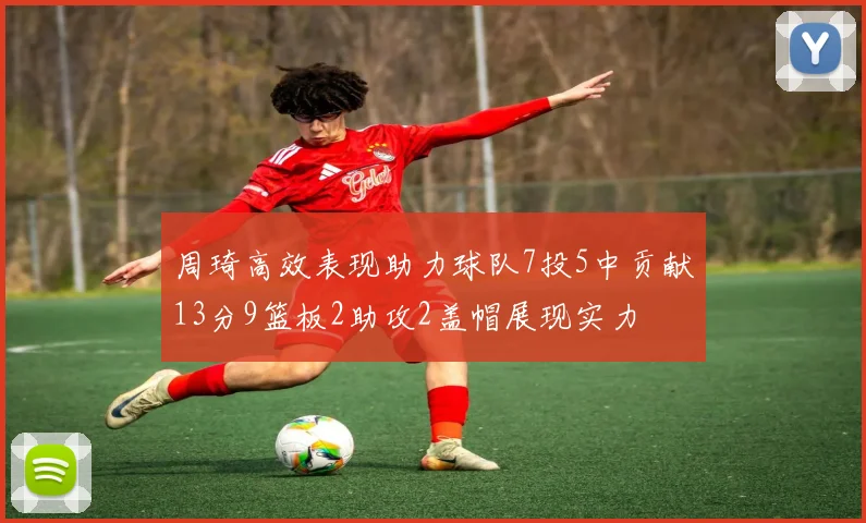 周琦高效表现助力球队7投5中贡献13分9篮板2助攻2盖帽展现实力