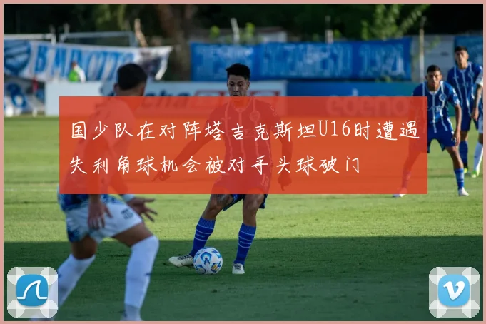 国少队在对阵塔吉克斯坦U16时遭遇失利角球机会被对手头球破门