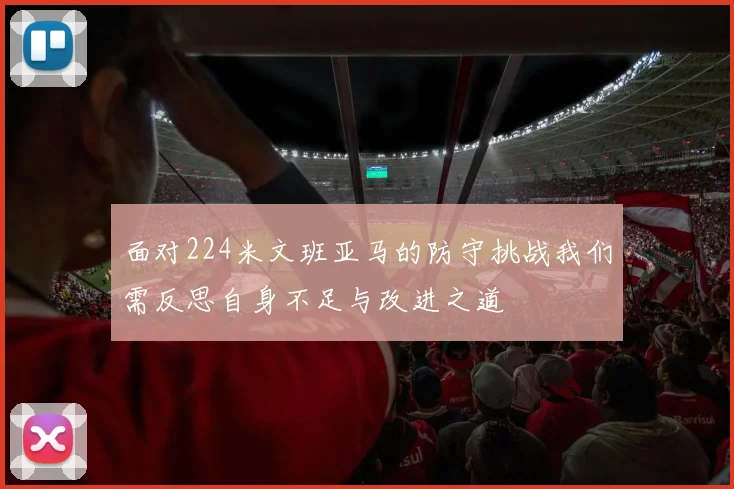 面对224米文班亚马的防守挑战我们需反思自身不足与改进之道