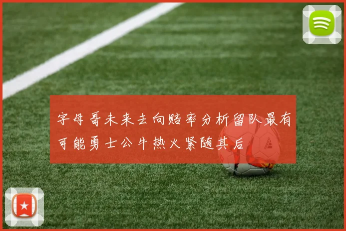 字母哥未来去向赔率分析留队最有可能勇士公牛热火紧随其后