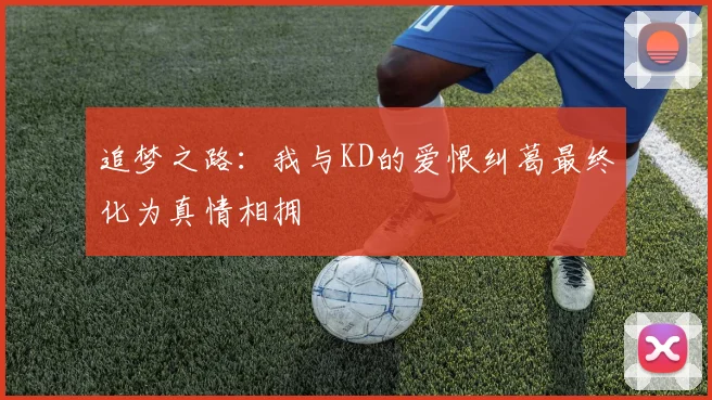 追梦之路：我与KD的爱恨纠葛最终化为真情相拥