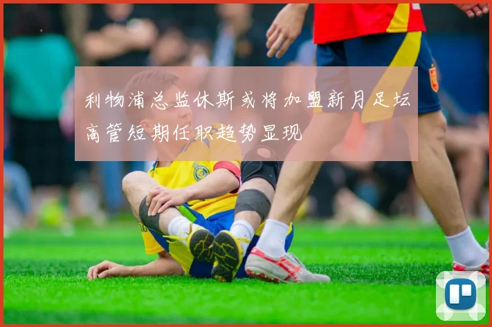 利物浦总监休斯或将加盟新月足坛高管短期任职趋势显现