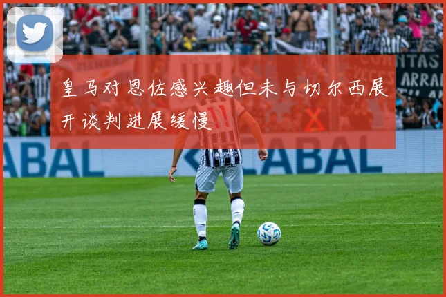 皇马对恩佐感兴趣但未与切尔西展开谈判进展缓慢