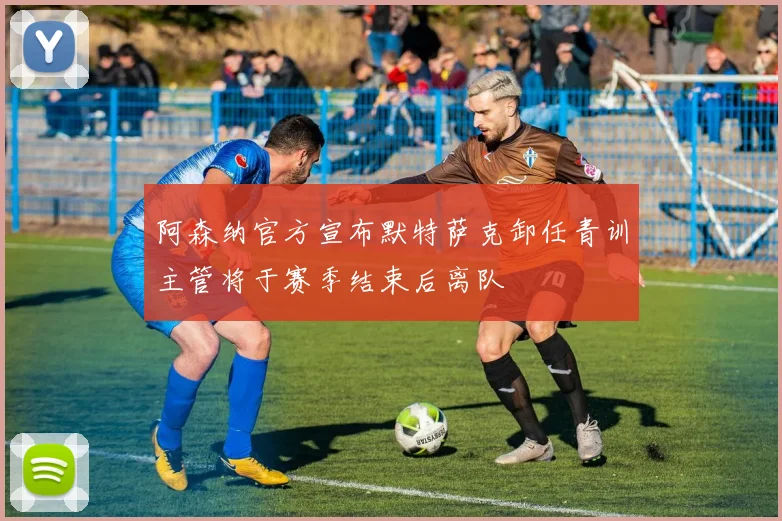 阿森纳官方宣布默特萨克卸任青训主管将于赛季结束后离队
