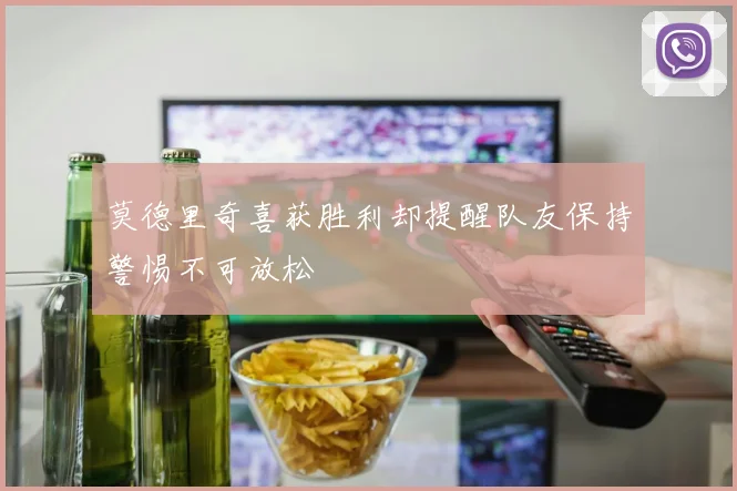 莫德里奇喜获胜利却提醒队友保持警惕不可放松