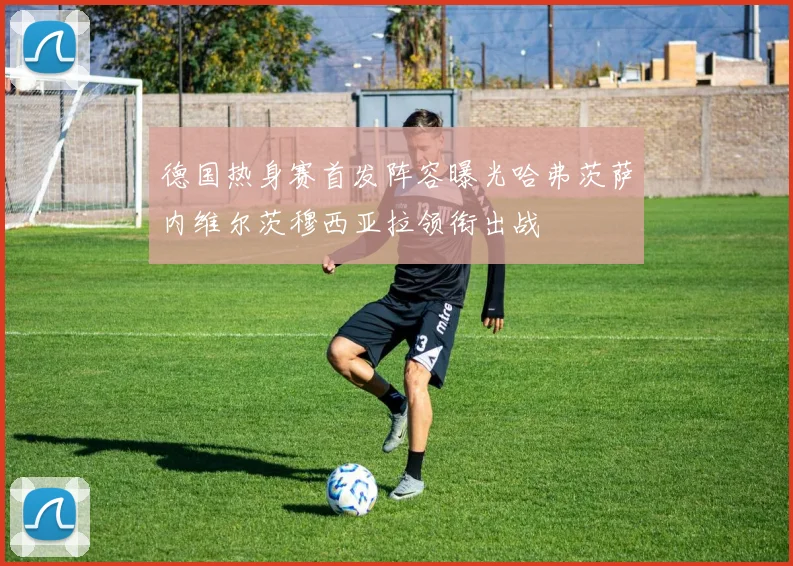 德国热身赛首发阵容曝光哈弗茨萨内维尔茨穆西亚拉领衔出战
