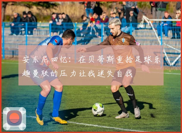 安东尼回忆：在贝蒂斯重拾足球乐趣曼联的压力让我迷失自我