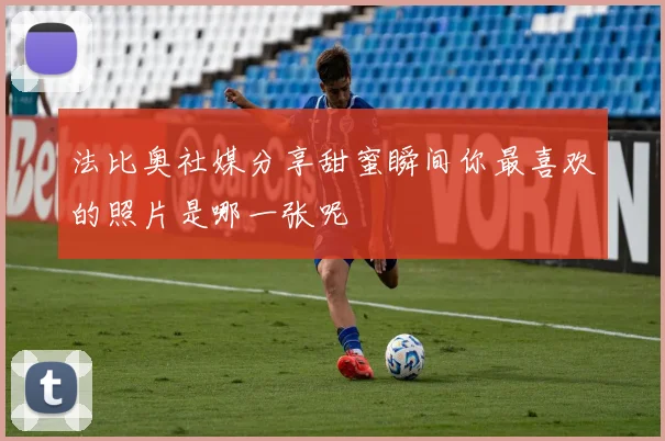 法比奥社媒分享甜蜜瞬间你最喜欢的照片是哪一张呢