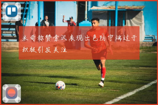 米奇称赞索汉表现出色防守端过于积极引发关注
