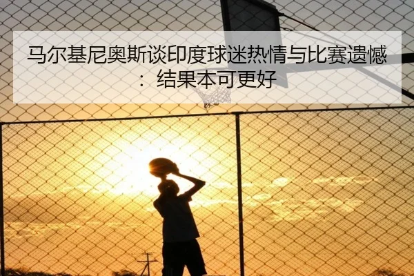 马尔基尼奥斯谈印度球迷热情与比赛遗憾：结果本可更好 - lehu